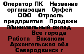 Оператор ПК › Название организации ­ Орфей, ООО › Отрасль предприятия ­ Продажи › Минимальный оклад ­ 20 000 - Все города Работа » Вакансии   . Архангельская обл.,Северодвинск г.